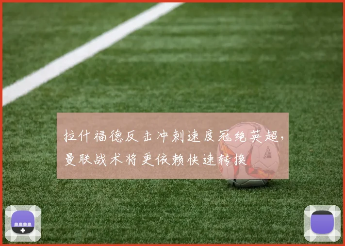 拉什福德反击冲刺速度冠绝英超,曼联战术将更依赖快速转换