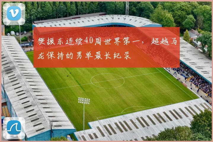 樊振东连续40周世界第一,超越马龙保持的男单最长纪录