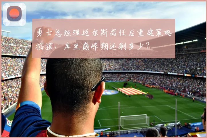 勇士总经理迈尔斯离任后重建策略摇摆,库里巅峰期还剩多少?